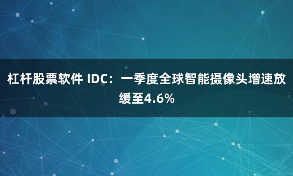 杠杆股票软件 IDC：一季度全球智能摄像头增速放缓至4.6%