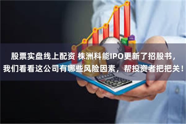 股票实盘线上配资 株洲科能IPO更新了招股书，我们看看这公司有哪些风险因素，帮投资者把把关！