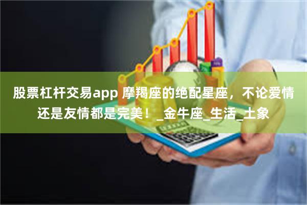 股票杠杆交易app 摩羯座的绝配星座，不论爱情还是友情都是完美！_金牛座_生活_土象