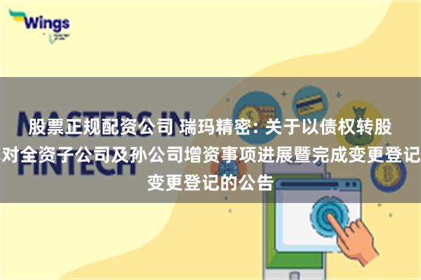 股票正规配资公司 瑞玛精密: 关于以债权转股权方式对全资子公司及孙公司增资事项进展暨完成变更登记的公告